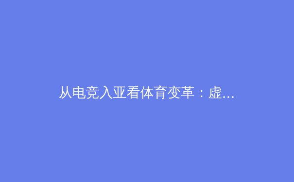 从电竞入亚看体育变革：虚拟与现实如何重塑竞技未来 - 2