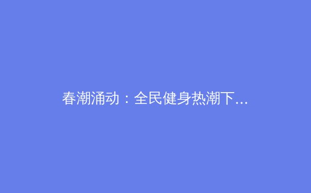 春潮涌动：全民健身热潮下，体育产业如何掘金万亿新蓝海？