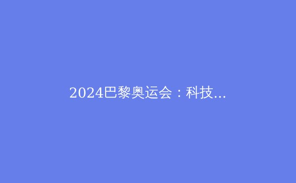 2024巴黎奥运会：科技赋能，纪录频破，新时代体育格局初现 - 2