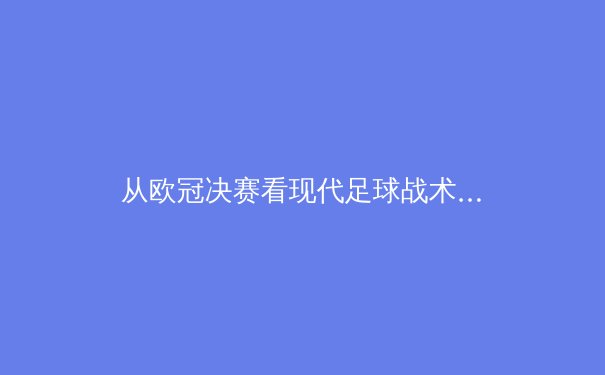 从欧冠决赛看现代足球战术演变：高压逼抢与心理韧性的终极考验