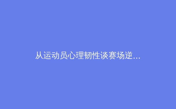 从运动员心理韧性谈赛场逆境应对——东京奥运会经典案例深度解析