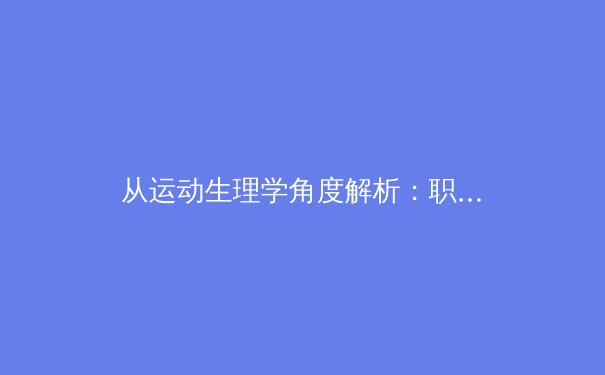 从运动生理学角度解析：职业运动员如何在高强度对抗中保持身体控制力与稳定性 - 2
