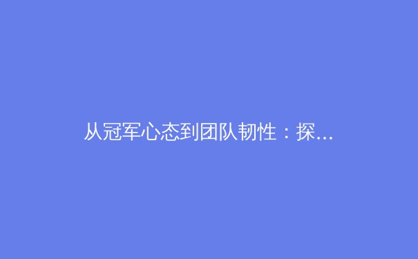 从冠军心态到团队韧性：探索现代体育竞技中精神力量的核心价值 - 2
