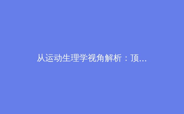 从运动生理学视角解析：顶级运动员为何在极限对抗中难以控制唾液分泌？